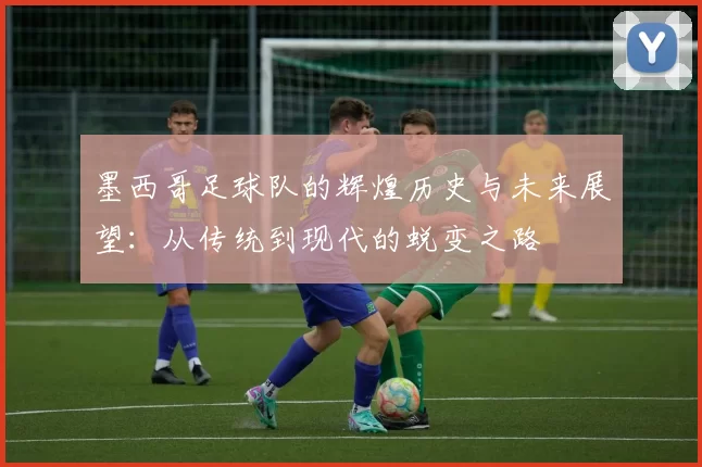 墨西哥足球队的辉煌历史与未来展望：从传统到现代的蜕变之路