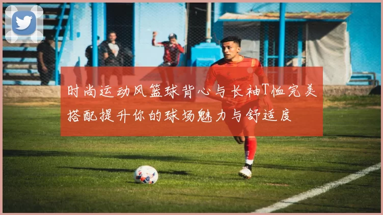 时尚运动风篮球背心与长袖T恤完美搭配提升你的球场魅力与舒适度