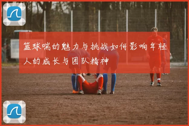 篮球喘的魅力与挑战如何影响年轻人的成长与团队精神