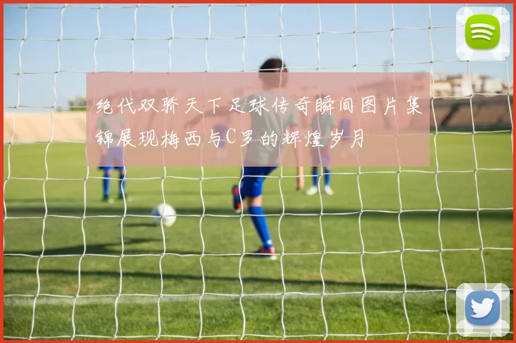 绝代双骄天下足球传奇瞬间图片集锦展现梅西与C罗的辉煌岁月