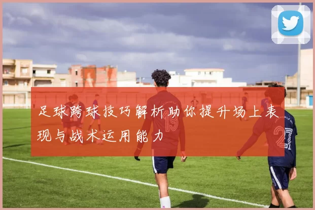 足球跨球技巧解析助你提升场上表现与战术运用能力